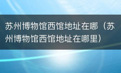 苏州博物馆西馆地址在哪（苏州博物馆西馆地址在哪里）