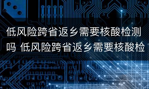低风险跨省返乡需要核酸检测吗 低风险跨省返乡需要核酸检测吗