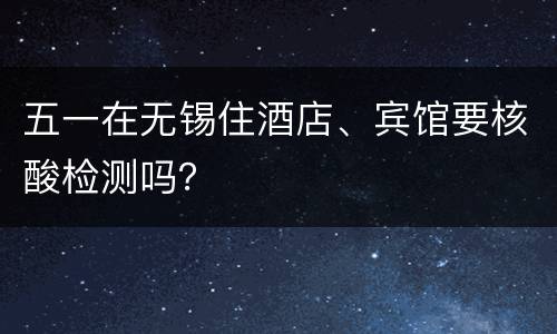 五一在无锡住酒店、宾馆要核酸检测吗？