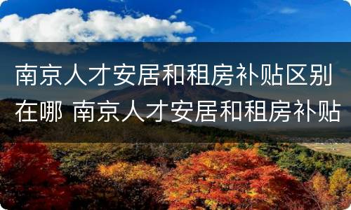 南京人才安居和租房补贴区别在哪 南京人才安居和租房补贴区别在哪查