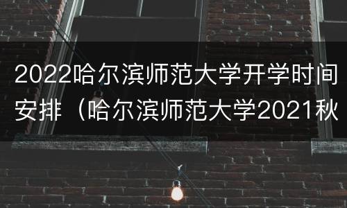 2022哈尔滨师范大学开学时间安排（哈尔滨师范大学2021秋季开学时间）