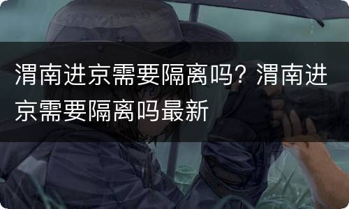 渭南进京需要隔离吗? 渭南进京需要隔离吗最新