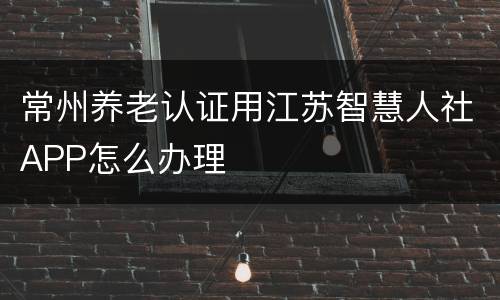 常州养老认证用江苏智慧人社APP怎么办理