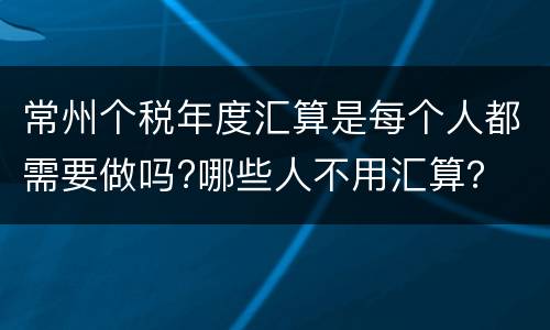 常州个税年度汇算是每个人都需要做吗?哪些人不用汇算？