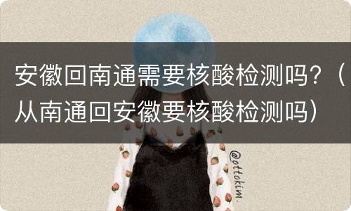 安徽回南通需要核酸检测吗?（从南通回安徽要核酸检测吗）