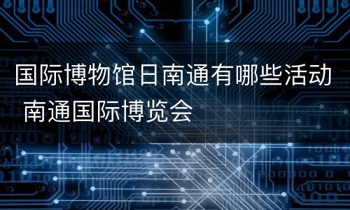 国际博物馆日南通有哪些活动 南通国际博览会