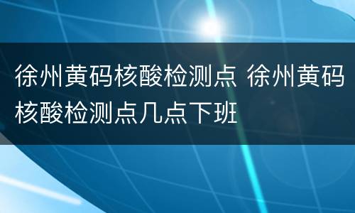 徐州黄码核酸检测点 徐州黄码核酸检测点几点下班