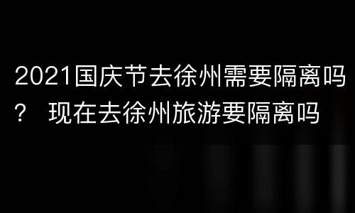 2021国庆节去徐州需要隔离吗？ 现在去徐州旅游要隔离吗