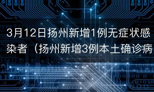 3月12日扬州新增1例无症状感染者（扬州新增3例本土确诊病例,详情公布）