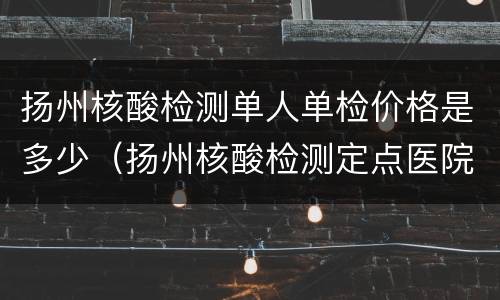 扬州核酸检测单人单检价格是多少（扬州核酸检测定点医院费用）