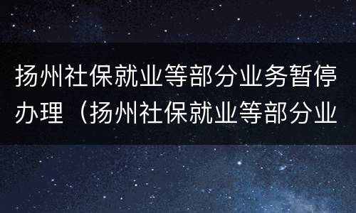 扬州社保就业等部分业务暂停办理（扬州社保就业等部分业务暂停办理怎么办）
