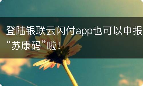 登陆银联云闪付app也可以申报“苏康码”啦！