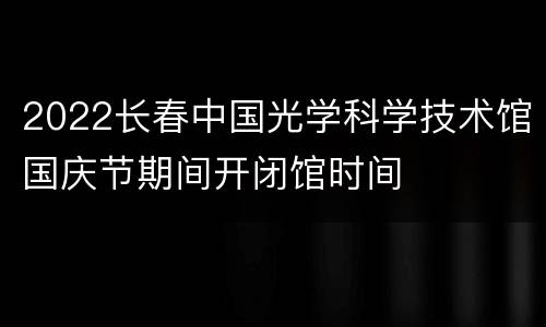 2022长春中国光学科学技术馆国庆节期间开闭馆时间