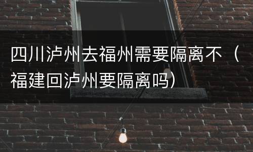 四川泸州去福州需要隔离不（福建回泸州要隔离吗）