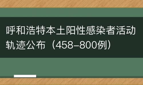 呼和浩特本土阳性感染者活动轨迹公布（458-800例）