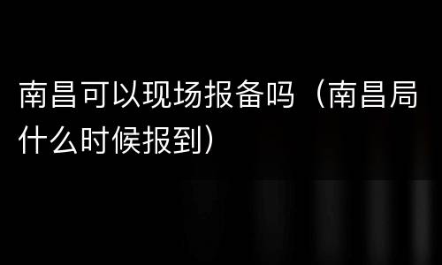 南昌可以现场报备吗（南昌局什么时候报到）