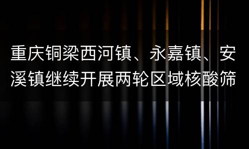 重庆铜梁西河镇、永嘉镇、安溪镇继续开展两轮区域核酸筛查