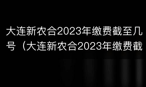 大连新农合2023年缴费截至几号（大连新农合2023年缴费截至几号交）