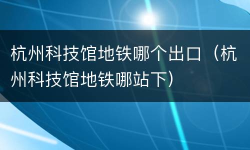 杭州科技馆地铁哪个出口（杭州科技馆地铁哪站下）