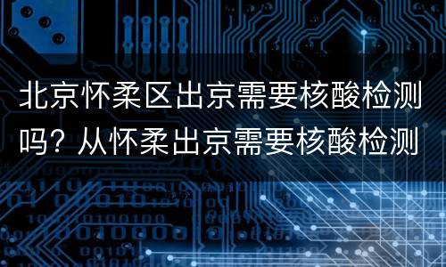 北京怀柔区出京需要核酸检测吗? 从怀柔出京需要核酸检测吗