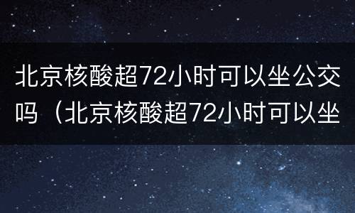 北京核酸超72小时可以坐公交吗（北京核酸超72小时可以坐公交吗）