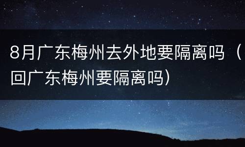 8月广东梅州去外地要隔离吗（回广东梅州要隔离吗）