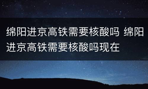 绵阳进京高铁需要核酸吗 绵阳进京高铁需要核酸吗现在
