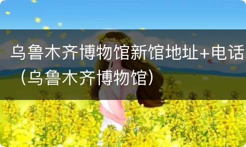 乌鲁木齐博物馆新馆地址+电话（乌鲁木齐博物馆）
