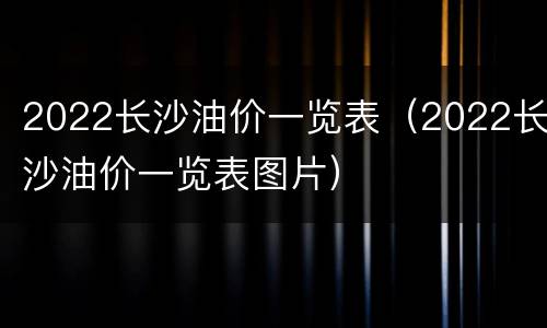 2022长沙油价一览表（2022长沙油价一览表图片）