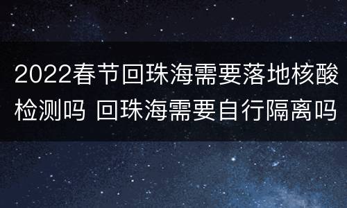 2022春节回珠海需要落地核酸检测吗 回珠海需要自行隔离吗
