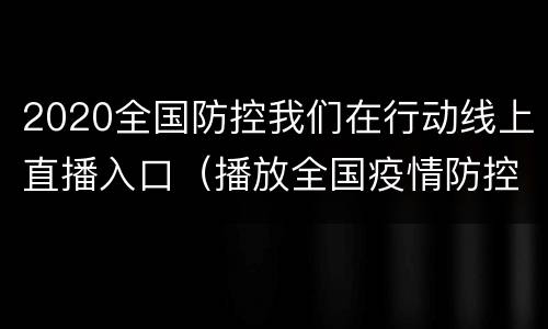 2020全国防控我们在行动线上直播入口（播放全国疫情防控）