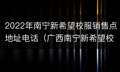 2022年南宁新希望校服销售点地址电话（广西南宁新希望校服价格表）
