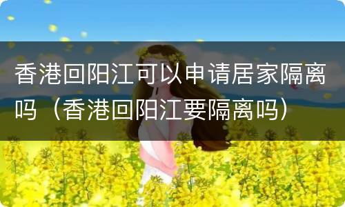 香港回阳江可以申请居家隔离吗（香港回阳江要隔离吗）
