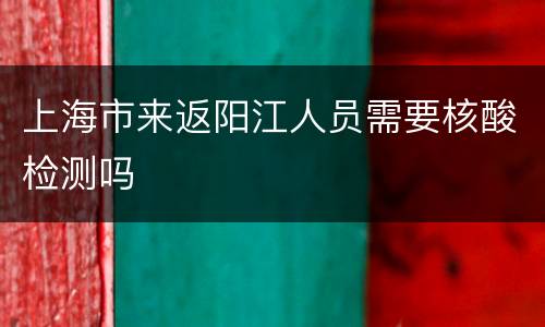 上海市来返阳江人员需要核酸检测吗