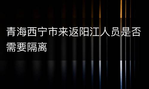 青海西宁市来返阳江人员是否需要隔离