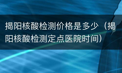 揭阳核酸检测价格是多少（揭阳核酸检测定点医院时间）
