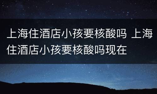 上海住酒店小孩要核酸吗 上海住酒店小孩要核酸吗现在
