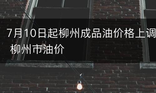 7月10日起柳州成品油价格上调 柳州市油价