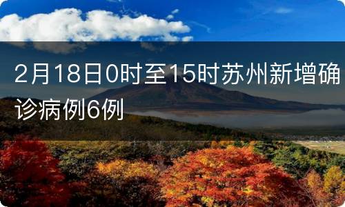 2月18日0时至15时苏州新增确诊病例6例