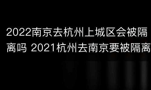 2022南京去杭州上城区会被隔离吗 2021杭州去南京要被隔离吗