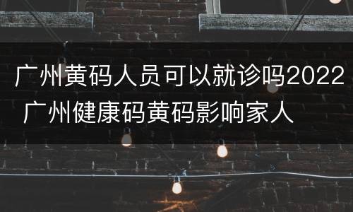 广州黄码人员可以就诊吗2022 广州健康码黄码影响家人