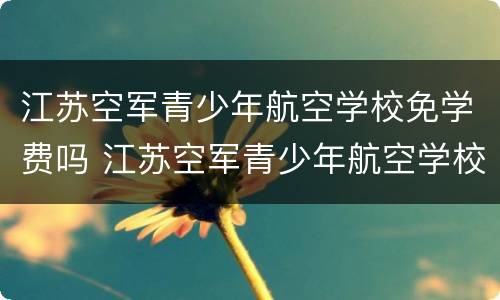 江苏空军青少年航空学校免学费吗 江苏空军青少年航空学校2021年招生简章
