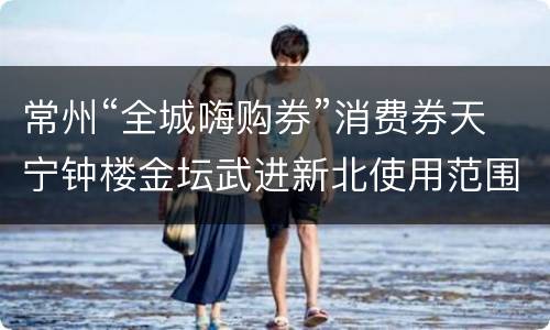 常州“全城嗨购券”消费券天宁钟楼金坛武进新北使用范围