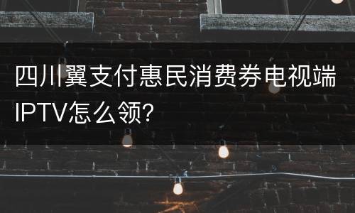 四川翼支付惠民消费券电视端IPTV怎么领？