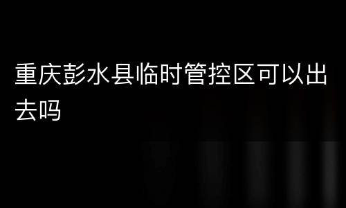 重庆彭水县临时管控区可以出去吗