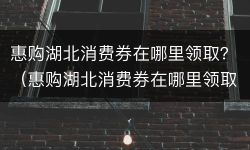 惠购湖北消费券在哪里领取？（惠购湖北消费券在哪里领取）