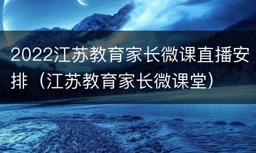 2022江苏教育家长微课直播安排（江苏教育家长微课堂）