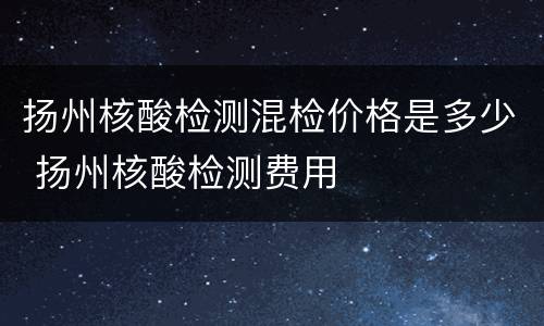 扬州核酸检测混检价格是多少 扬州核酸检测费用