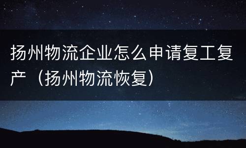 扬州物流企业怎么申请复工复产（扬州物流恢复）