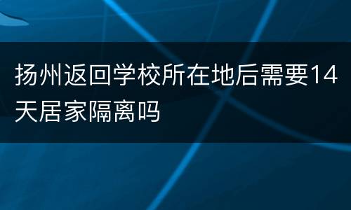 扬州返回学校所在地后需要14天居家隔离吗
